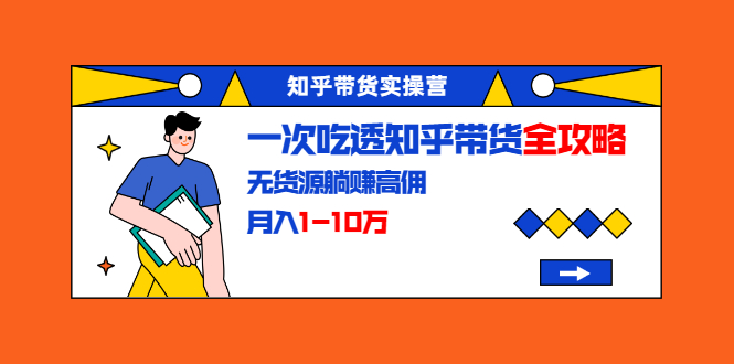 知乎带货实操营：一次吃透知乎带货全攻略 无货源躺赚高佣，月入1-10万-一点通资源网