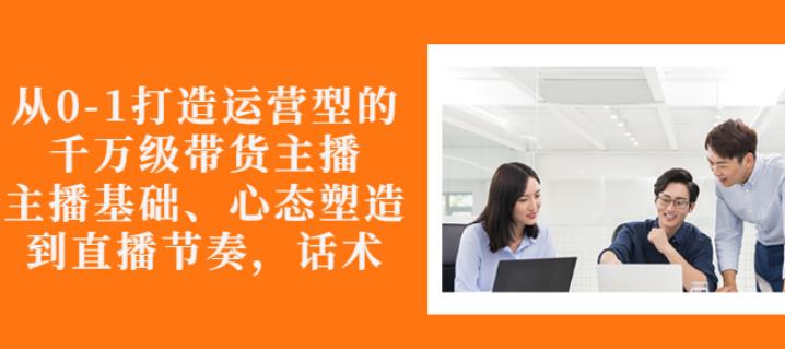 从0-1打造运营型的带货主播：主播基础、心态塑造，能力培养到直播节奏，话术进行全面讲-一点通资源网