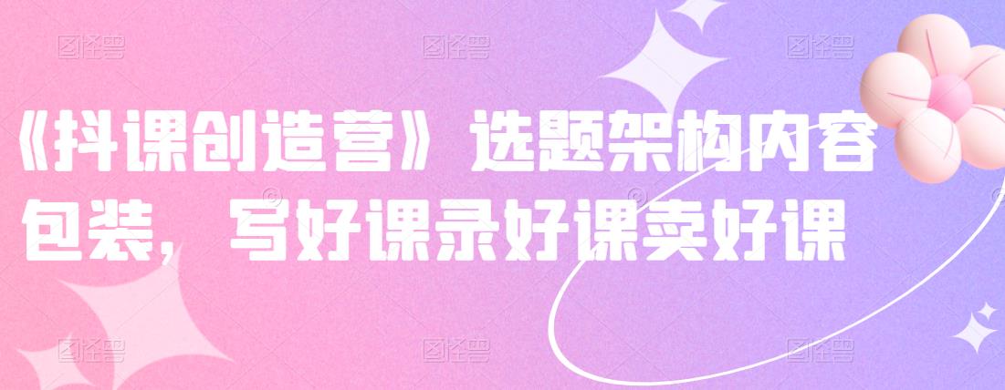 《抖课创造营》选题架构内容包装，写好课录好课卖好课-一点通资源网
