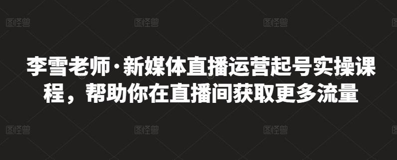 李雪老师·新媒体直播运营起号实操课程，帮助你在直播间获取更多流量-一点通资源网