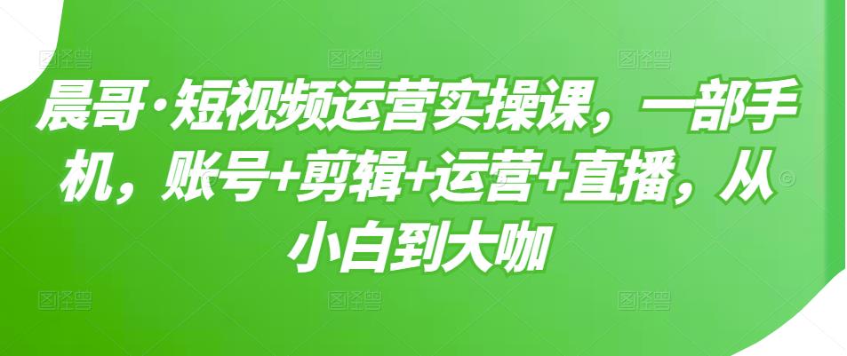 晨哥·短视频运营实操课，一部手机，账号+剪辑+运营+直播，从小白到大咖-一点通资源网