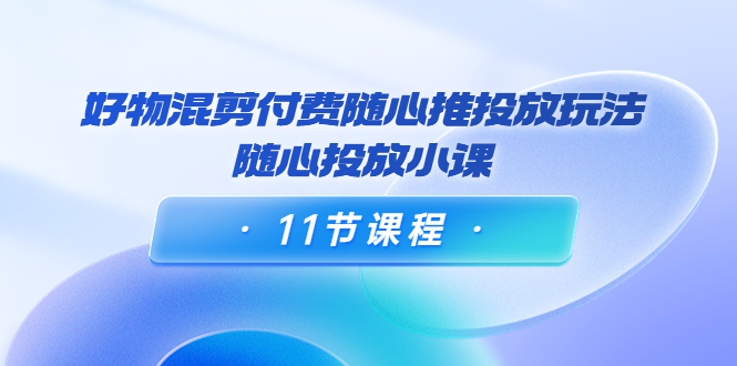 好物混剪付费随心推投放玩法，随心投放小课（11节课程）-一点通资源网