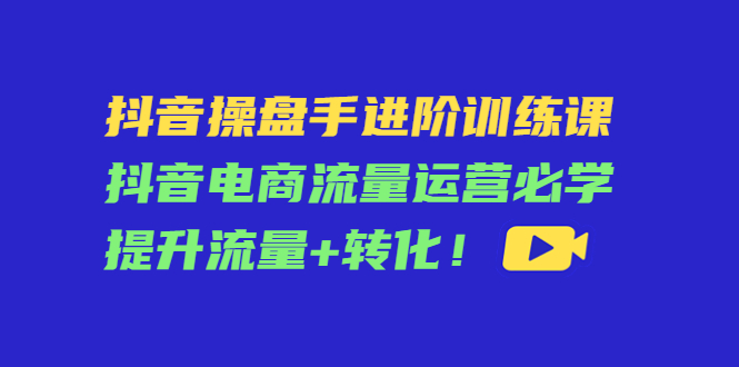 抖音操盘手进阶训练课：抖音电商流量运营必学，提升流量+转化-一点通资源网