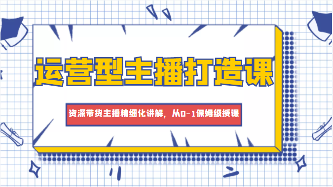 运营型主播打造课，资深带货主播精细化讲解，从0-1保姆级授课-一点通资源网