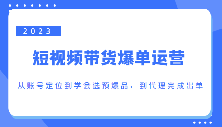 2023短视频带货爆单运营，从账号定位到学会选预爆品，到代理完成出单（价值1250元）-一点通资源网