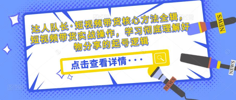 达人队长·短视频带货核心方法全辑，短视频带货实战操作，学习彻底理解好物分享的起号逻辑-一点通资源网