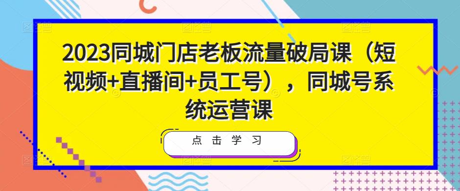 2023同城门店老板流量破局课（短视频+直播间+员工号），同城号系统运营课-一点通资源网