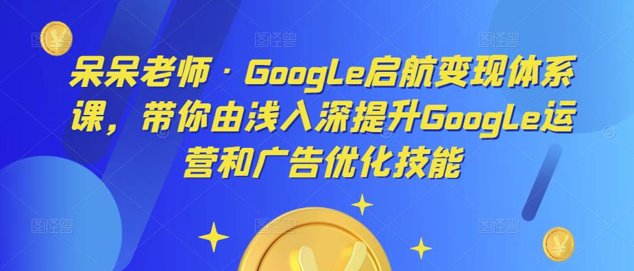 呆呆老师·Google启航变现体系课，带你由浅入深提升Google运营和广告优化技能-一点通资源网