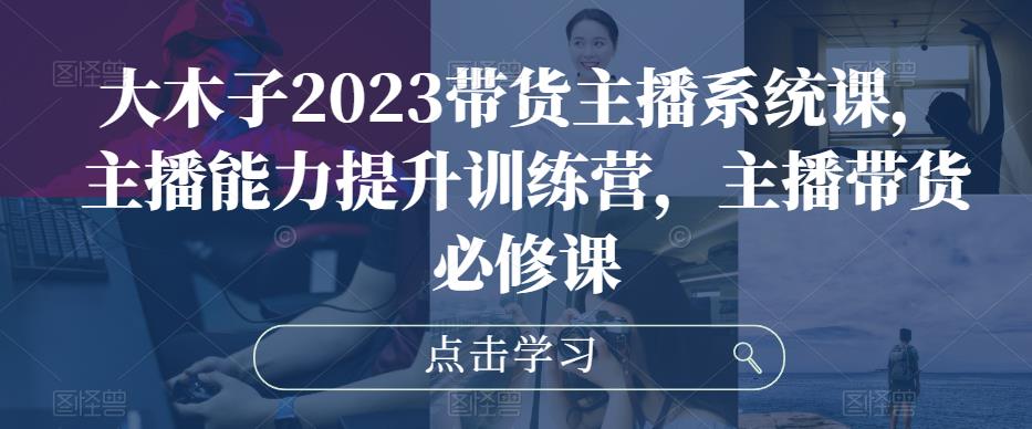 大木子2023带货主播系统课，主播能力提升训练营，主播带货必修课-一点通资源网