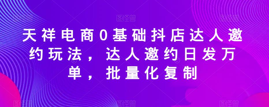 天祥电商0基础抖店达人邀约玩法，达人邀约日发万单，批量化复制-一点通资源网