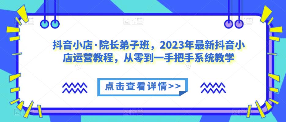抖音小店·院长弟子班，2023年最新抖音小店运营教程，从零到一手把手系统教学-一点通资源网