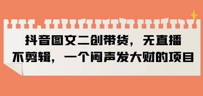 抖音图文二创带货，无直播，不剪辑，一个闷声发大财的项目【揭秘】-一点通资源网