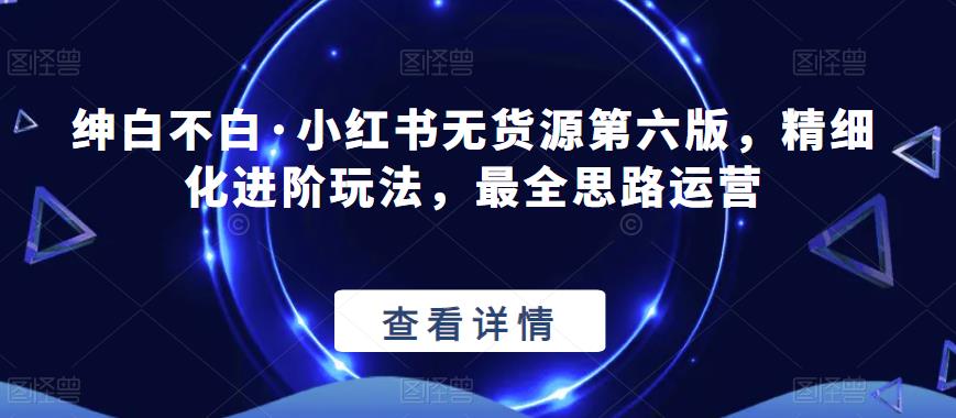 绅白不白·小红书无货源第六版，精细化进阶玩法，最全思路运营-一点通资源网