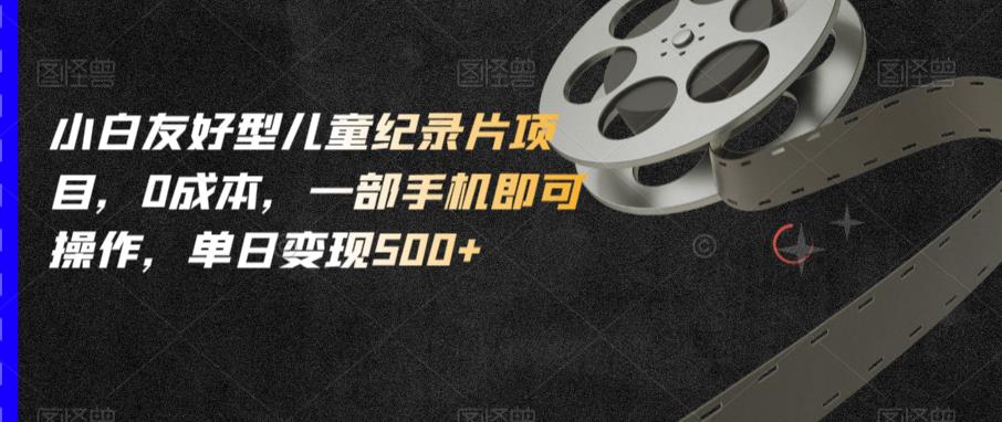 小白友好型儿童纪录片项目，0成本，一部手机即可操作，单日变现500+【揭秘】-一点通资源网