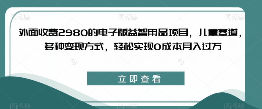 外面收费2980的电子版益智用品项目，儿童赛道，多种变现方式，轻松实现0成本月入过万【揭秘】-一点通资源网