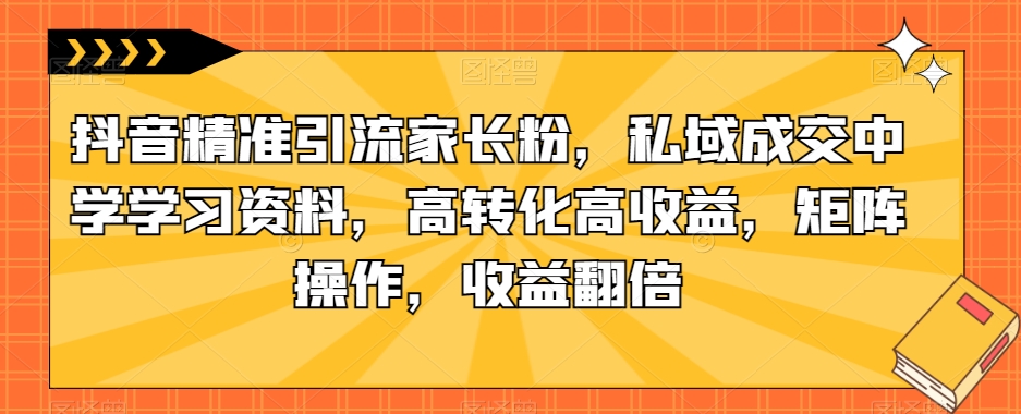 抖音精准引流家长粉，私域成交中学学习资料，高转化高收益，矩阵操作，收益翻倍【揭秘】-一点通资源网