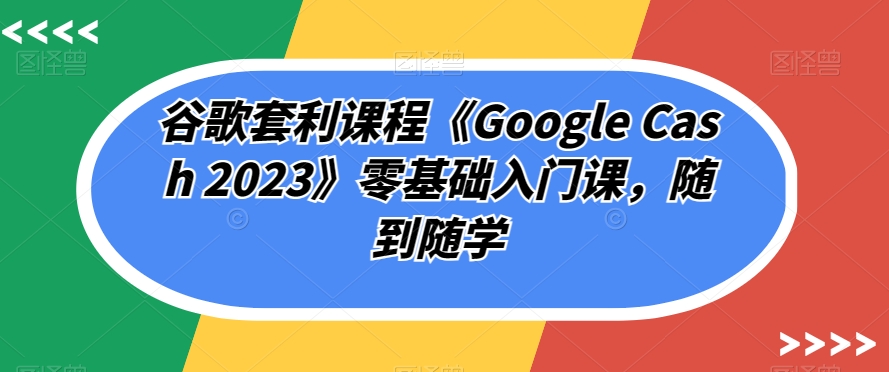 谷歌套利课程《Google Cash 2023》零基础入门课，随到随学-一点通资源网