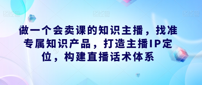 做一个会卖课的知识主播，找准专属知识产品，打造主播IP定位，构建直播话术体系-一点通资源网