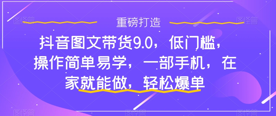 抖音图文带货9.0，低门槛，操作简单易学，一部手机，在家就能做，轻松爆单-一点通资源网