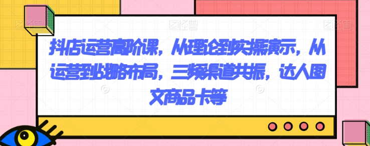 抖店运营高阶课，从理论到实操演示，从运营到战略布局，三频渠道共振，达人图文商品卡等-一点通资源网
