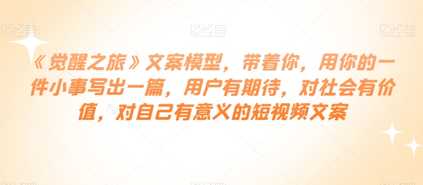 《觉醒之旅》文案模型，带着你，用你的一件小事写出一篇，用户有期待，对社会有价值，对自己有意义的短视频文案-一点通资源网