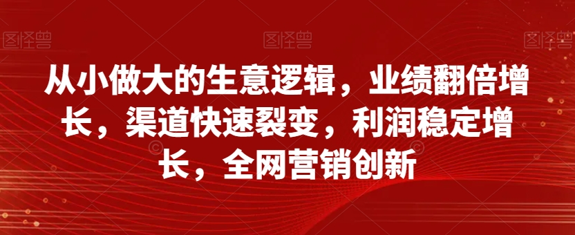 从小做大的生意逻辑，业绩翻倍增长，渠道快速裂变，利润稳定增长，全网营销创新-一点通资源网