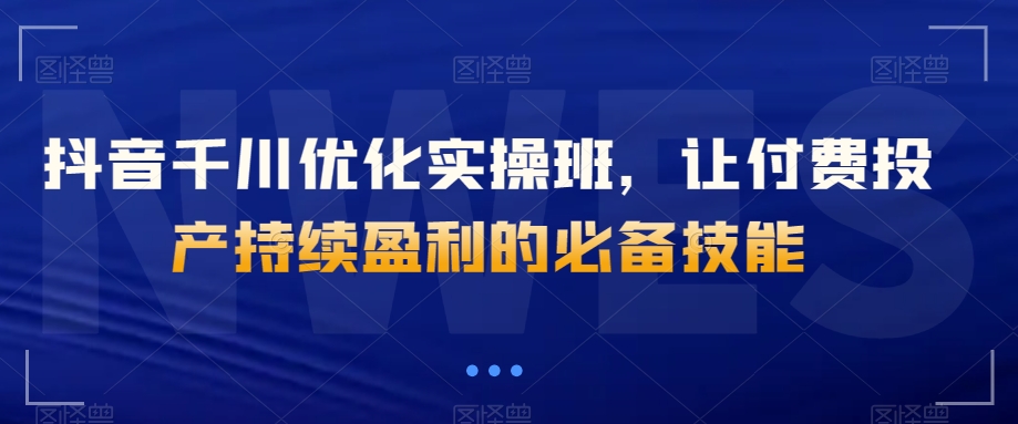 抖音千川优化实操班，让付费投产持续盈利的必备技能-一点通资源网