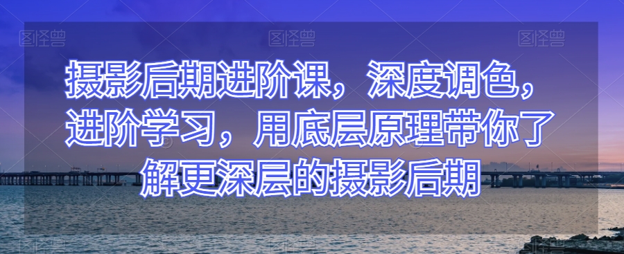摄影后期进阶课，深度调色，进阶学习，用底层原理带你了解更深层的摄影后期-一点通资源网