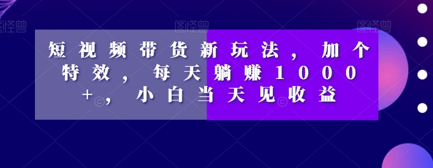 短视频带货新玩法，加个特效，每天躺赚1000+，小白当天见收益【揭秘】-一点通资源网