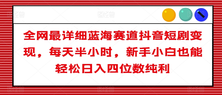 全网最详细蓝海赛道抖音短剧变现，每天半小时，新手小白也能轻松日入四位数纯利【揭秘】-一点通资源网