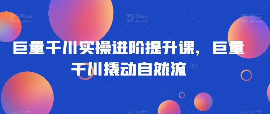 巨量千川实操进阶提升课，巨量干川撬动自然流-一点通资源网