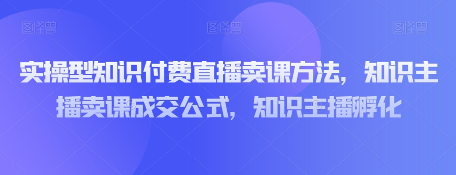 实操型知识付费直播卖课方法，知识主播卖课成交公式，知识主播孵化-一点通资源网