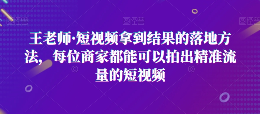 王老师·短视频拿到结果的落地方法，每位商家都能可以拍出精准流量的短视频-一点通资源网