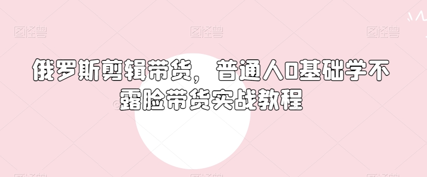 俄罗斯产品剪辑带货，普通人0基础学不露脸带货实战教程-一点通资源网