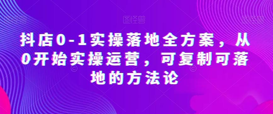 抖店0-1实操落地全方案，从0开始实操运营，可复制可落地的方法论-一点通资源网
