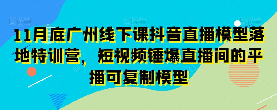 11月底广州线下课抖音直播模型落地特训营，短视频锤爆直播间的平播可复制模型-一点通资源网