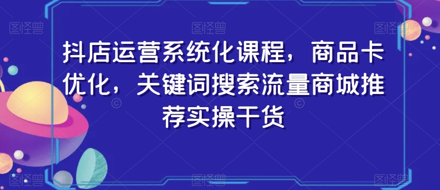抖店运营系统化课程，商品卡优化，关键词搜索流量商城推荐实操干货-一点通资源网