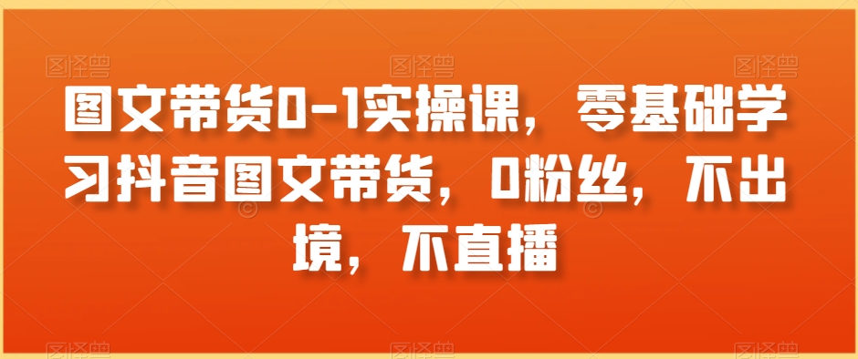 图文带货0-1实操课，零基础学习抖音图文带货，0粉丝，不出境，不直播-一点通资源网