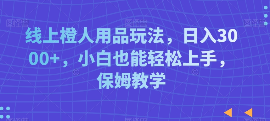 线上橙人用品玩法，日入3000+，小白也能轻松上手，保姆教学【揭秘】-一点通资源网