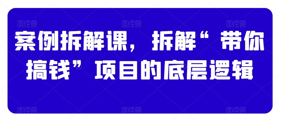 案例拆解课，拆解“带你搞钱”项目的底层逻辑-一点通资源网