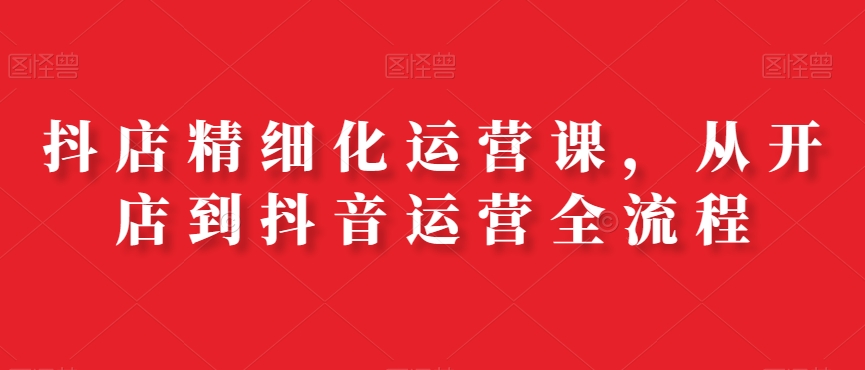 抖店精细化运营课，从开店到抖音运营全流程-一点通资源网