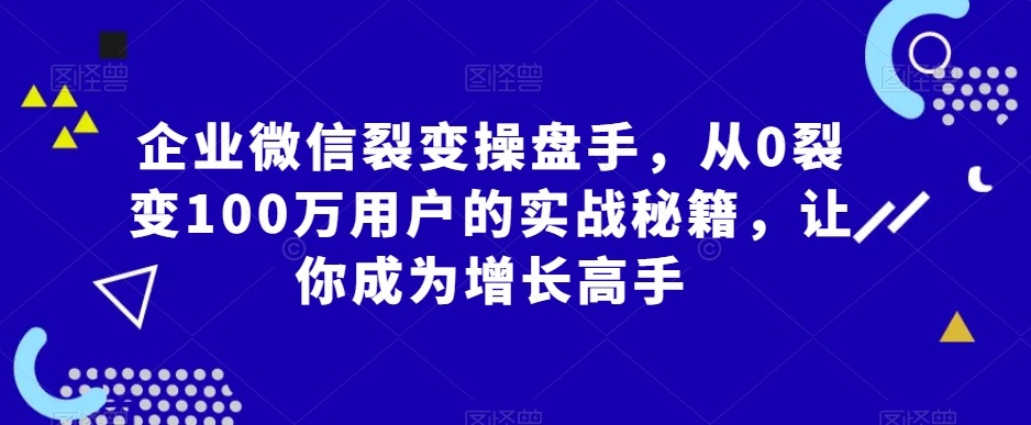 企业微信裂变操盘手，从0裂变100万用户的实战秘籍，让你成为增长高手-一点通资源网