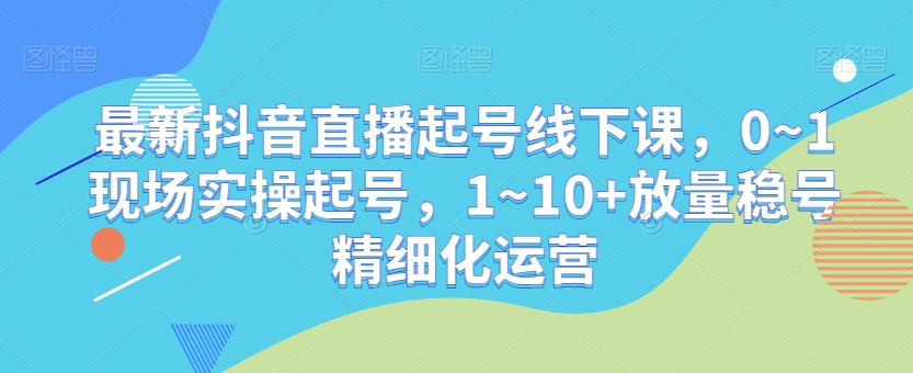 最新抖音直播起号线下课，0~1现场实操起号，1~10+放量稳号精细化运营-一点通资源网