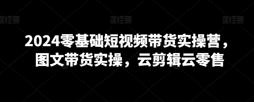 2024零基础短视频带货实操营，图文带货实操，云剪辑云零售-一点通资源网