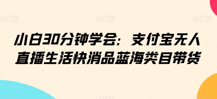 小白30分钟学会：支付宝无人直播生活快消品蓝海类目带货【揭秘】-一点通资源网