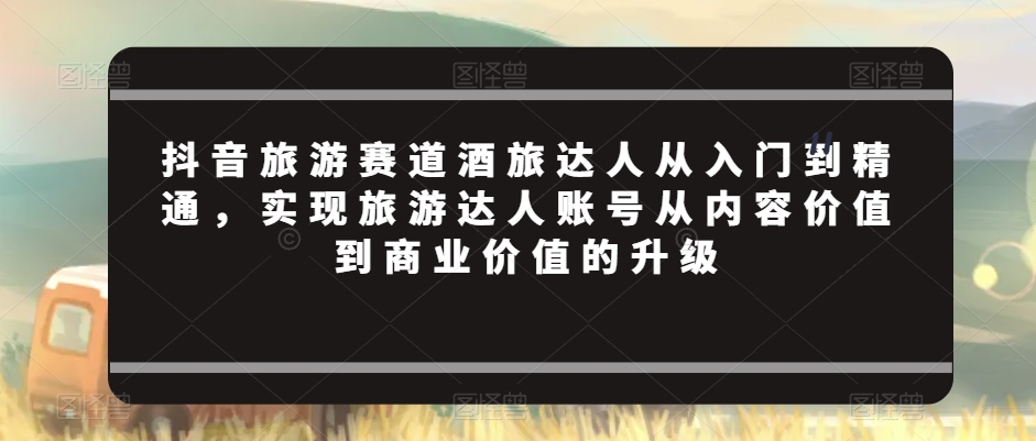 抖音旅游赛道酒旅达人从入门到精通，实现旅游达人账号从内容价值到商业价值的升级-一点通资源网
