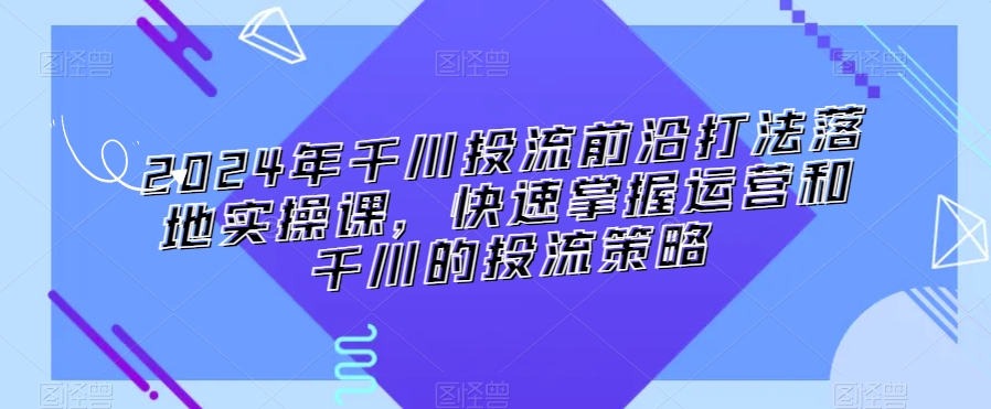 2024年千川投流前沿打法落地实操课，快速掌握运营和千川的投流策略-一点通资源网