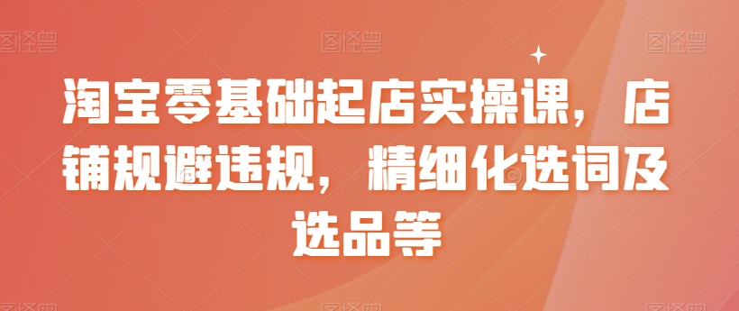 淘宝零基础起店实操课，店铺规避违规，精细化选词及选品等-一点通资源网