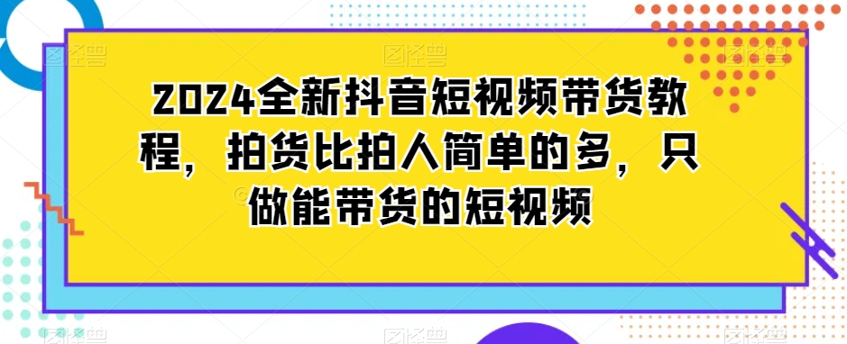 2024全新抖音短视频带货教程，拍货比拍人简单的多，只做能带货的短视频-一点通资源网