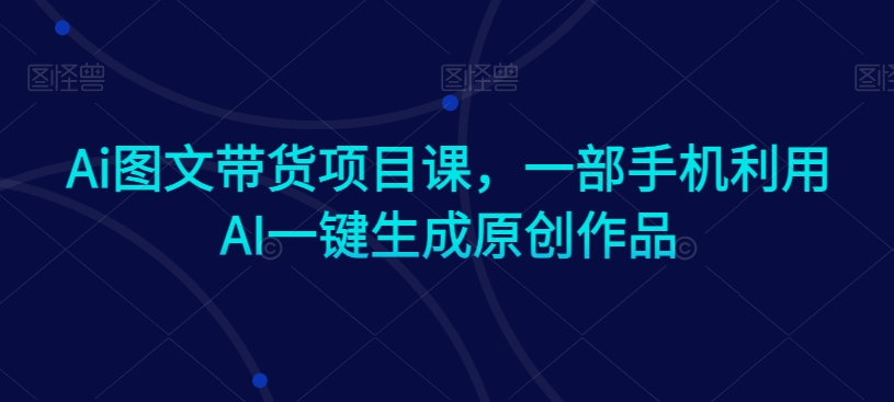 Ai图文带货项目课，一部手机利用AI一键生成原创作品-一点通资源网